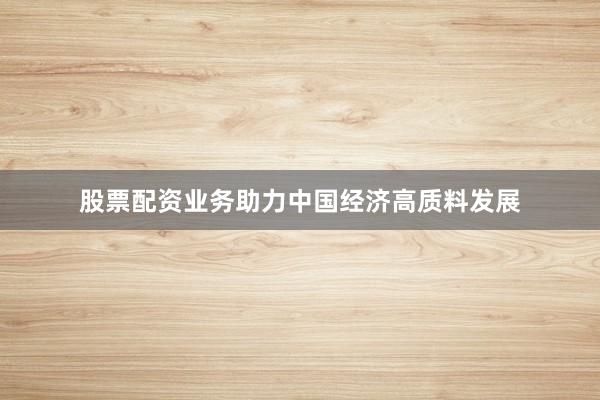 股票配资业务助力中国经济高质料发展