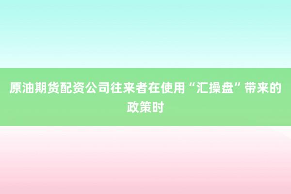 原油期货配资公司往来者在使用“汇操盘”带来的政策时