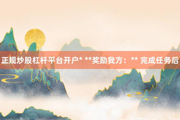 正规炒股杠杆平台开户* **奖励我方：** 完成任务后