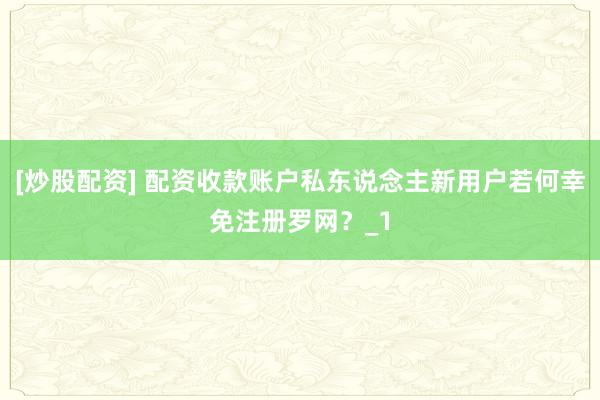 [炒股配资] 配资收款账户私东说念主新用户若何幸免注册罗网？_1
