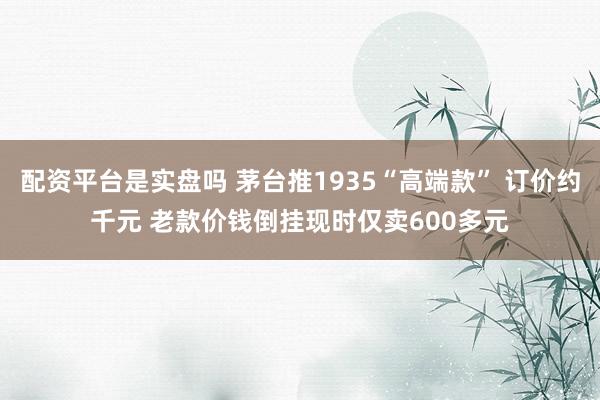 配资平台是实盘吗 茅台推1935“高端款” 订价约千元 老款价钱倒挂现时仅卖600多元