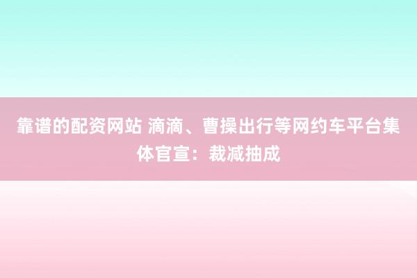 靠谱的配资网站 滴滴、曹操出行等网约车平台集体官宣：裁减抽成