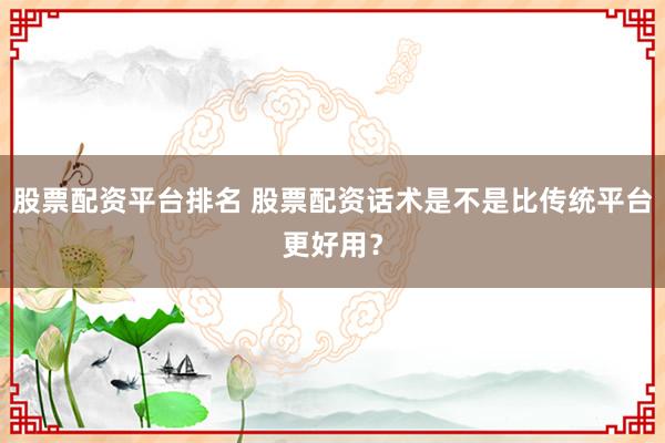 股票配资平台排名 股票配资话术是不是比传统平台更好用？