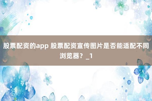 股票配资的app 股票配资宣传图片是否能适配不同浏览器？_1