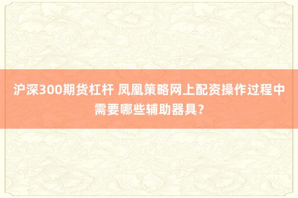 沪深300期货杠杆 凤凰策略网上配资操作过程中需要哪些辅助器具？
