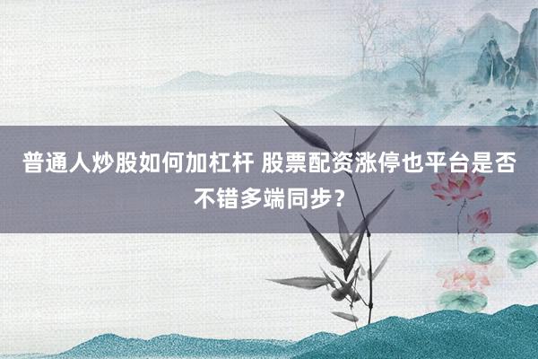普通人炒股如何加杠杆 股票配资涨停也平台是否不错多端同步？