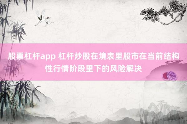 股票杠杆app 杠杆炒股在境表里股市在当前结构性行情阶段里下的风险解决