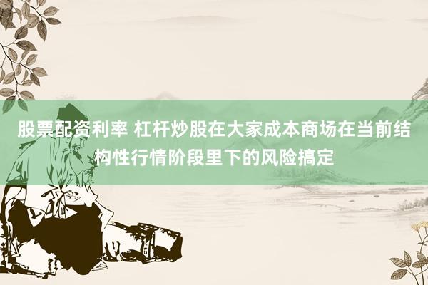 股票配资利率 杠杆炒股在大家成本商场在当前结构性行情阶段里下的风险搞定